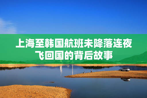 上海至韩国航班未降落连夜飞回国的背后故事