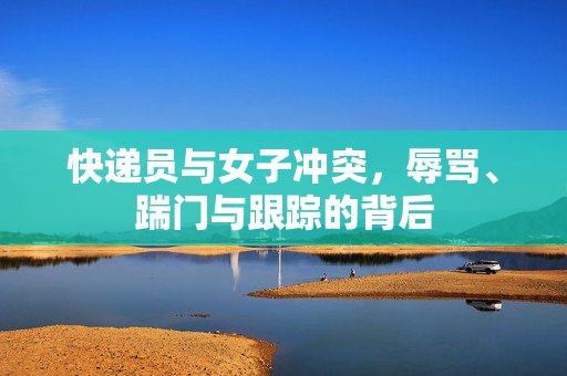 快递员与女子冲突，辱骂、踹门与跟踪的背后