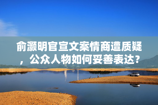俞灏明官宣文案情商遭质疑，公众人物如何妥善表达？