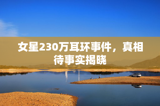 女星230万耳环事件，真相待事实揭晓