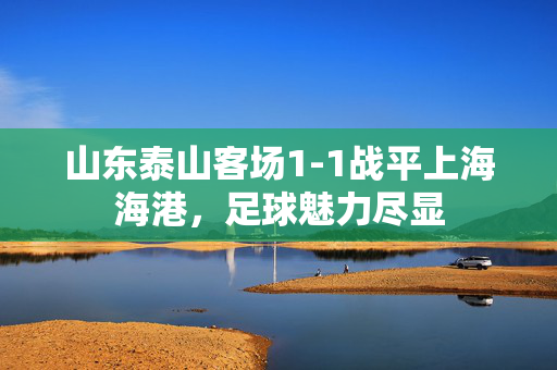 山东泰山客场1-1战平上海海港，足球魅力尽显