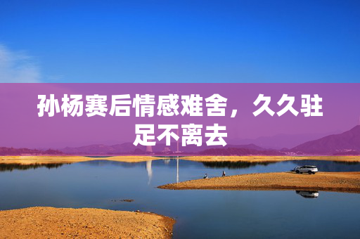 孙杨赛后情感难舍，久久驻足不离去