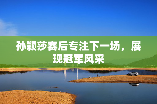 孙颖莎赛后专注下一场，展现冠军风采
