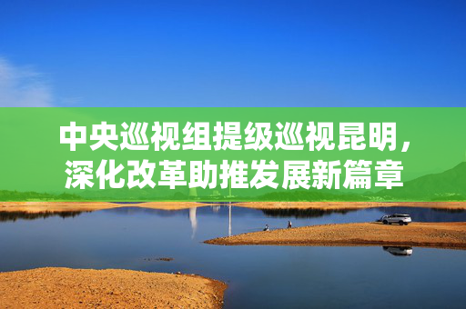 中央巡视组提级巡视昆明，深化改革助推发展新篇章