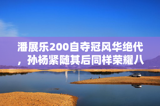 潘展乐200自夺冠风华绝代，孙杨紧随其后同样荣耀八强