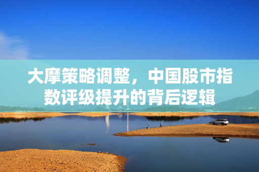 大摩策略调整，中国股市指数评级提升的背后逻辑