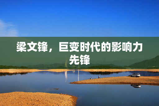 梁文锋，巨变时代的影响力先锋