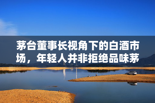 茅台董事长视角下的白酒市场，年轻人并非拒绝品味茅台