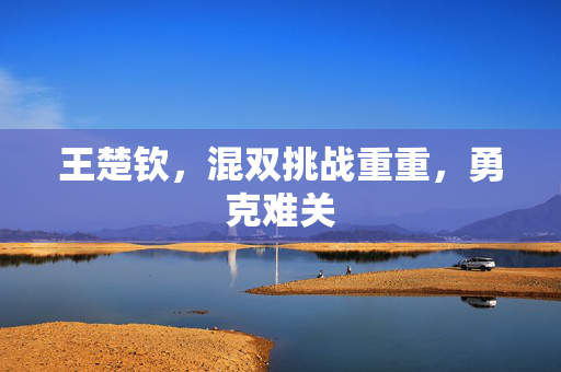 王楚钦，混双挑战重重，勇克难关