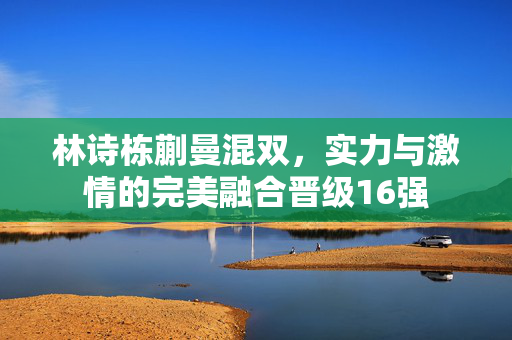林诗栋蒯曼混双，实力与激情的完美融合晋级16强