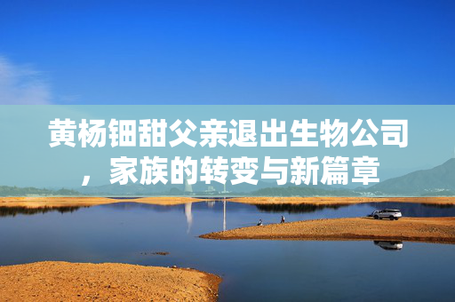 黄杨钿甜父亲退出生物公司，家族的转变与新篇章