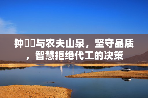 钟睒睒与农夫山泉，坚守品质，智慧拒绝代工的决策