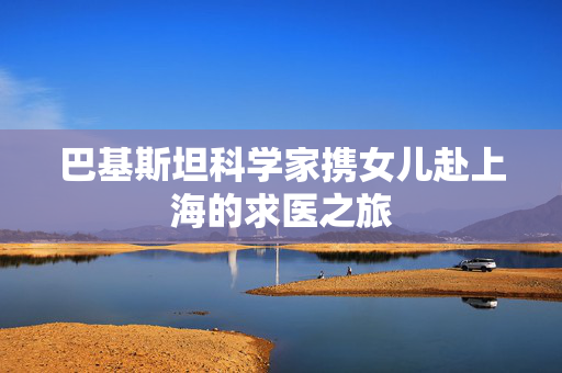 巴基斯坦科学家携女儿赴上海的求医之旅