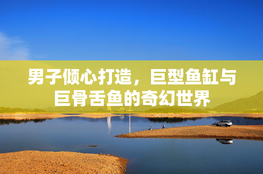 男子倾心打造，巨型鱼缸与巨骨舌鱼的奇幻世界