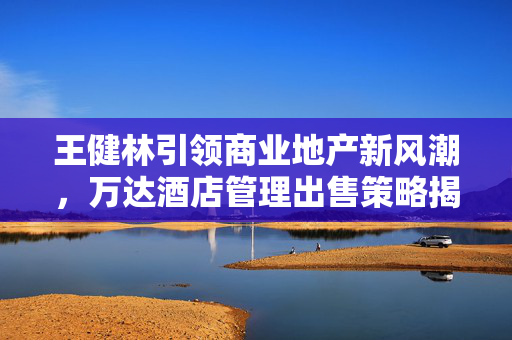 王健林引领商业地产新风潮，万达酒店管理出售策略揭秘