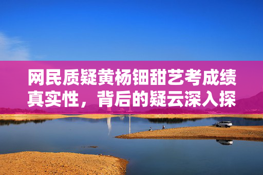 网民质疑黄杨钿甜艺考成绩真实性，背后的疑云深入探究