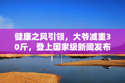 健康之风引领，大爷减重30斤，登上国家级新闻发布会