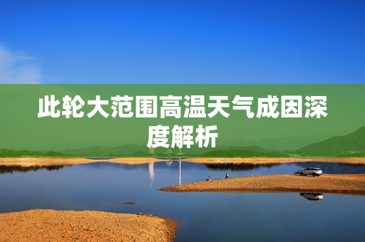 此轮大范围高温天气成因深度解析