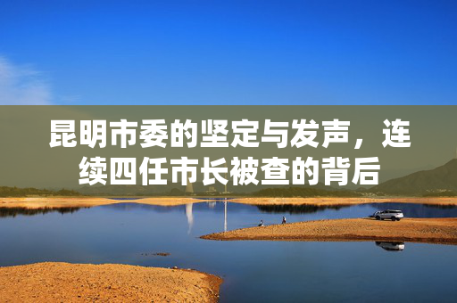 昆明市委的坚定与发声，连续四任市长被查的背后