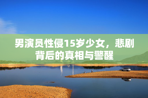 男演员性侵15岁少女，悲剧背后的真相与警醒
