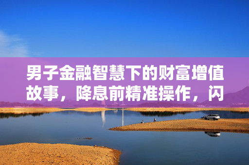 男子金融智慧下的财富增值故事，降息前精准操作，闪存300万大赚15万