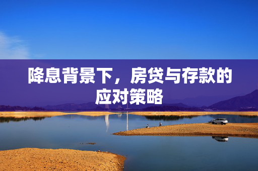 降息背景下，房贷与存款的应对策略