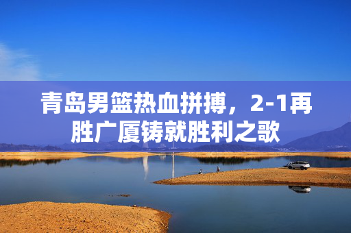 青岛男篮热血拼搏，2-1再胜广厦铸就胜利之歌
