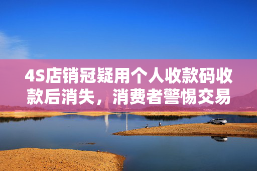 4S店销冠疑用个人收款码收款后消失，消费者警惕交易风险