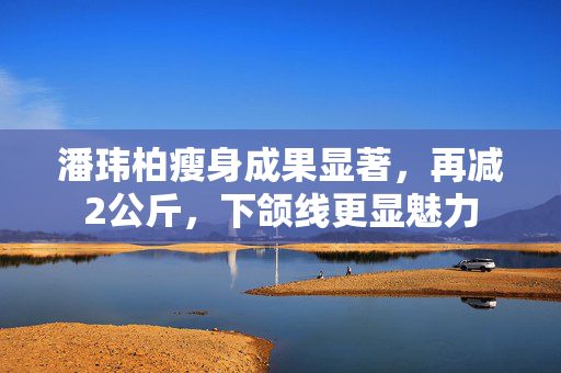 潘玮柏瘦身成果显著，再减2公斤，下颌线更显魅力