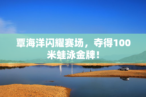 覃海洋闪耀赛场，夺得100米蛙泳金牌！
