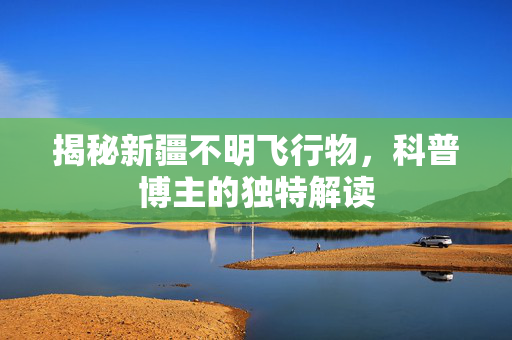 揭秘新疆不明飞行物，科普博主的独特解读
