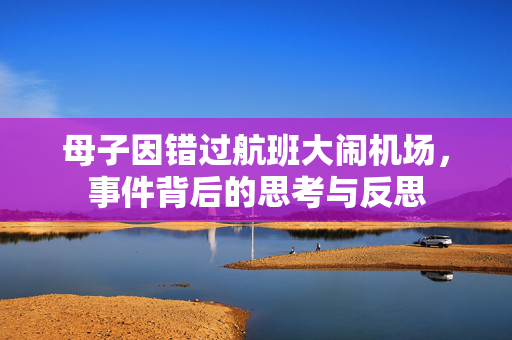 母子因错过航班大闹机场，事件背后的思考与反思