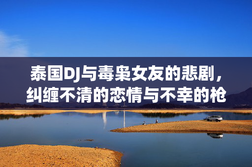 泰国DJ与毒枭女友的悲剧，纠缠不清的恋情与不幸的枪杀事件