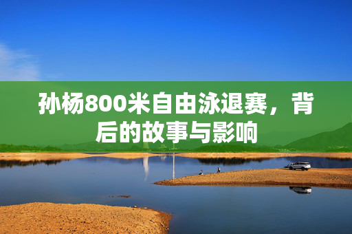 孙杨800米自由泳退赛，背后的故事与影响