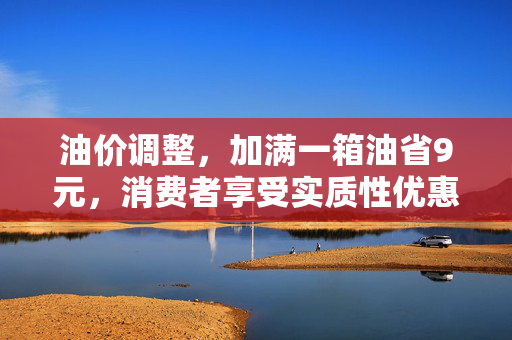 油价调整，加满一箱油省9元，消费者享受实质性优惠