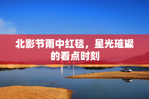 北影节雨中红毯，星光璀璨的看点时刻