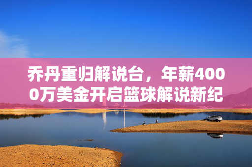 乔丹重归解说台，年薪4000万美金开启篮球解说新纪元