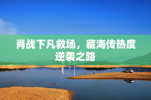 肖战下凡救场，藏海传热度逆袭之路