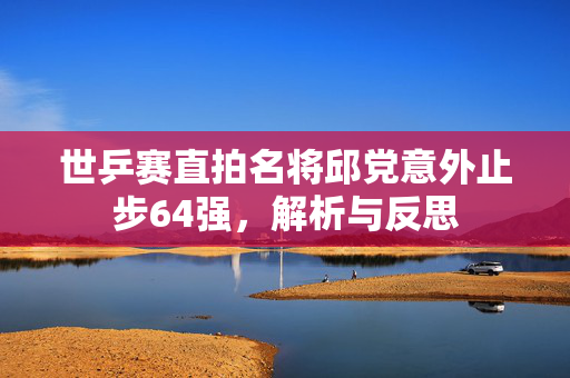 世乒赛直拍名将邱党意外止步64强，解析与反思