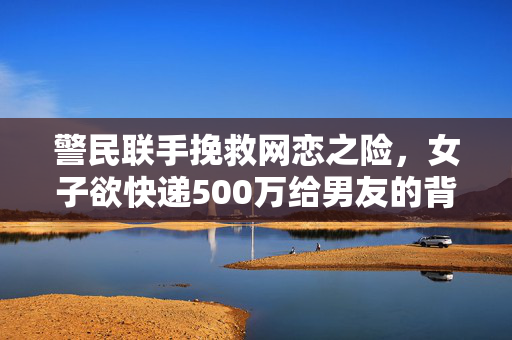 警民联手挽救网恋之险，女子欲快递500万给男友的背后故事