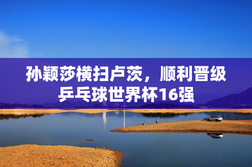 孙颖莎横扫卢茨，顺利晋级乒乓球世界杯16强