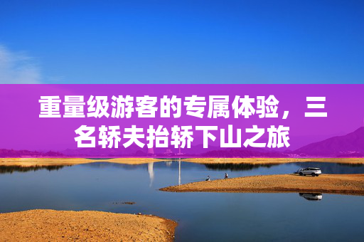 重量级游客的专属体验，三名轿夫抬轿下山之旅