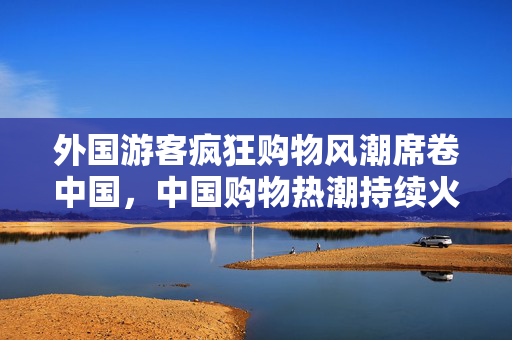 外国游客疯狂购物风潮席卷中国，中国购物热潮持续火爆