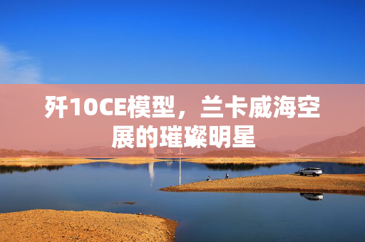 歼10CE模型，兰卡威海空展的璀璨明星