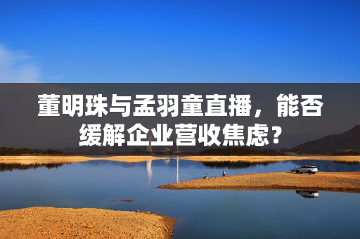 董明珠与孟羽童直播，能否缓解企业营收焦虑？