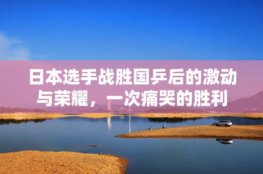 日本选手战胜国乒后的激动与荣耀，一次痛哭的胜利