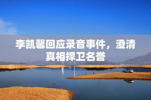 李凯馨回应录音事件，澄清真相捍卫名誉