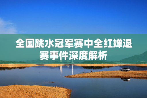 全国跳水冠军赛中全红婵退赛事件深度解析