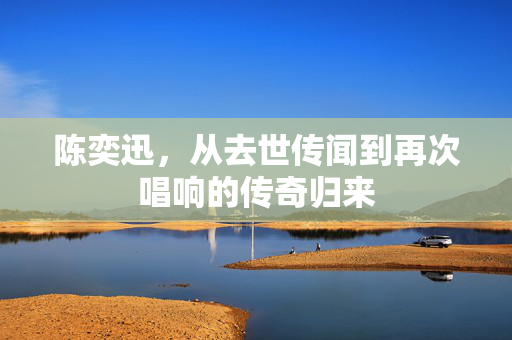 陈奕迅，从去世传闻到再次唱响的传奇归来