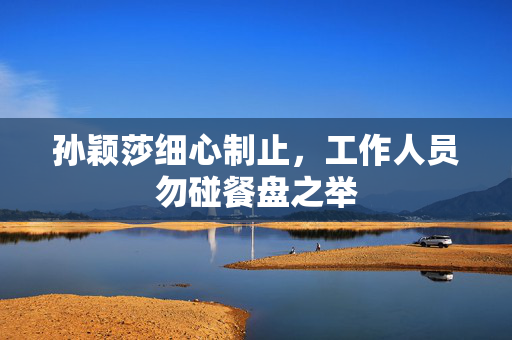 孙颖莎细心制止，工作人员勿碰餐盘之举